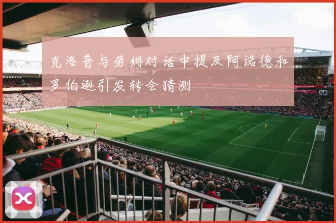 克洛普与劳姆对话中提及阿诺德和罗伯逊引发转会猜测