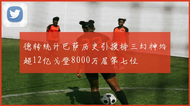 德转统计巴萨历史引援榜三幻神均超12亿戈登8000万居第七位