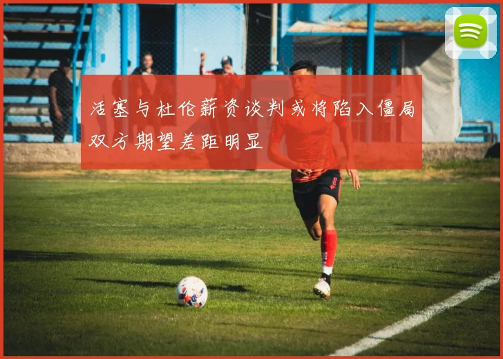 活塞与杜伦薪资谈判或将陷入僵局双方期望差距明显