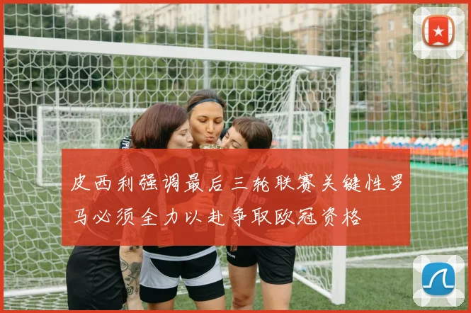 皮西利强调最后三轮联赛关键性罗马必须全力以赴争取欧冠资格