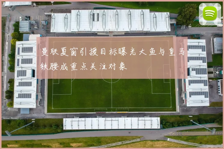 曼联夏窗引援目标曝光大鱼与皇马铁腰成重点关注对象