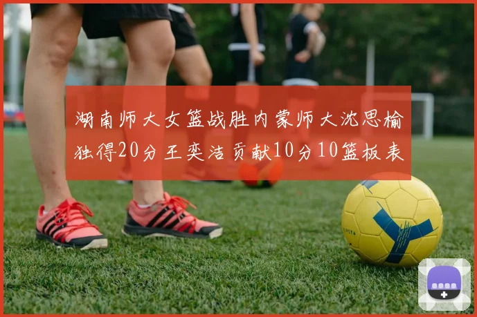 湖南师大女篮战胜内蒙师大沈思榆独得20分王奕洁贡献10分10篮板表现出色