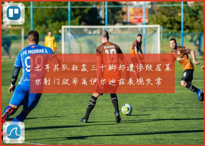 土耳其队狂轰三十脚却遭惨败居莱尔射门效率高伊尔迪兹表现失常