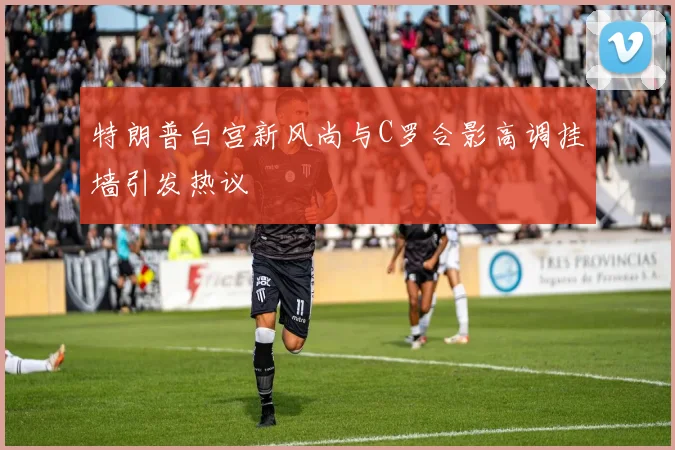 特朗普白宫新风尚与C罗合影高调挂墙引发热议