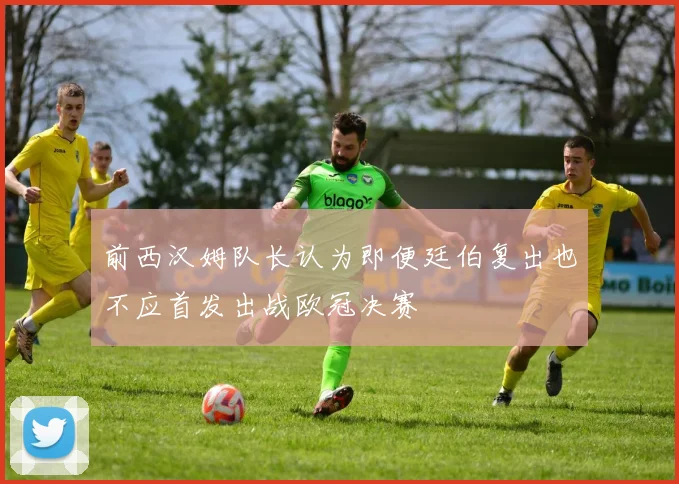 前西汉姆队长认为即便廷伯复出也不应首发出战欧冠决赛
