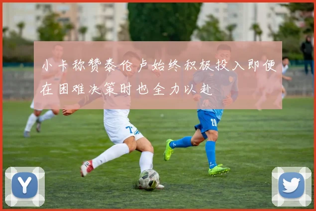 小卡称赞泰伦卢始终积极投入即便在困难决策时也全力以赴