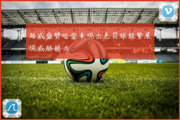 路威盛赞哈登表现出色罚球频繁展现威胁能力