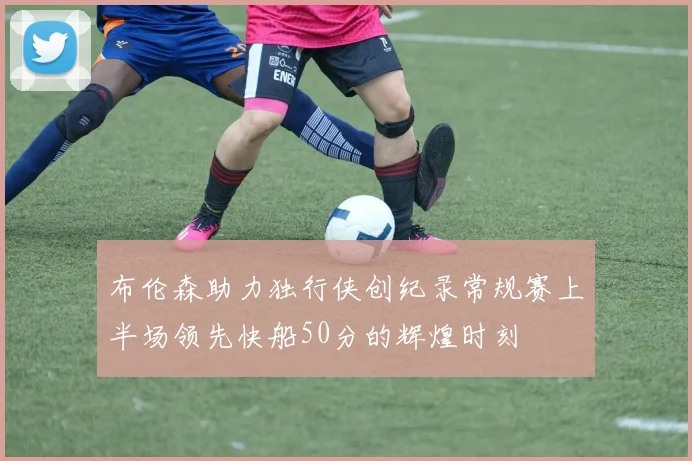 布伦森助力独行侠创纪录常规赛上半场领先快船50分的辉煌时刻