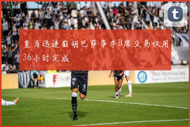 皇马迅速截胡巴萨争夺B席交易仅用36小时完成