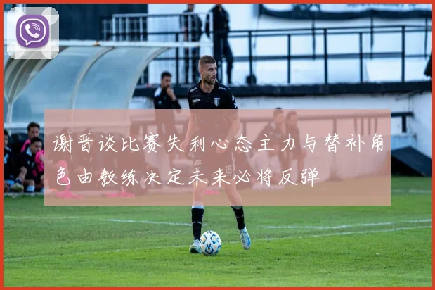 谢晋谈比赛失利心态主力与替补角色由教练决定未来必将反弹