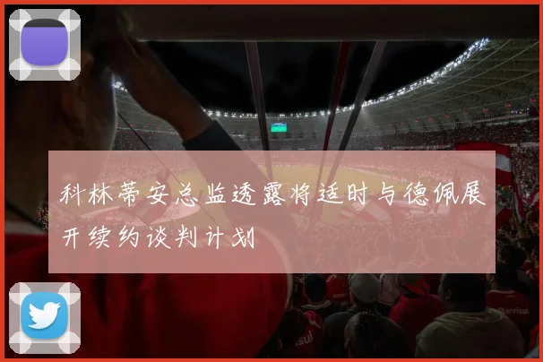 科林蒂安总监透露将适时与德佩展开续约谈判计划