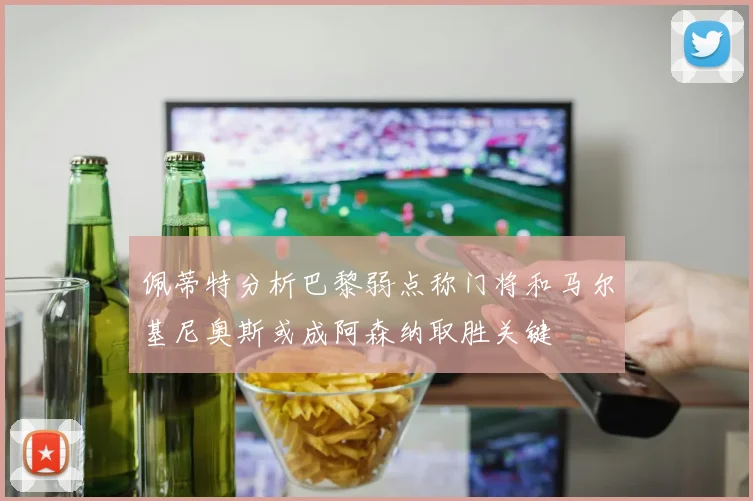 佩蒂特分析巴黎弱点称门将和马尔基尼奥斯或成阿森纳取胜关键