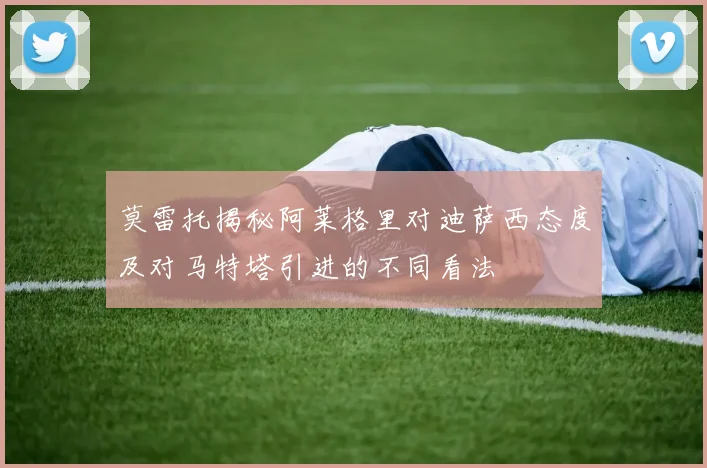 莫雷托揭秘阿莱格里对迪萨西态度及对马特塔引进的不同看法