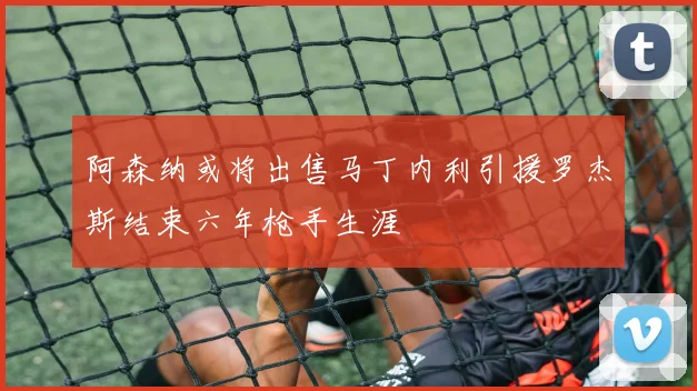 阿森纳或将出售马丁内利引援罗杰斯结束六年枪手生涯