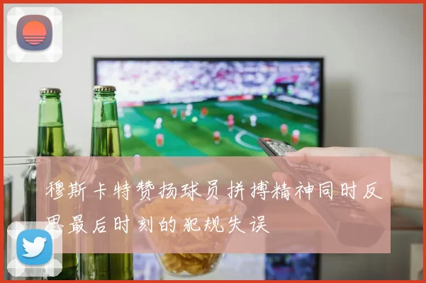 穆斯卡特赞扬球员拼搏精神同时反思最后时刻的犯规失误