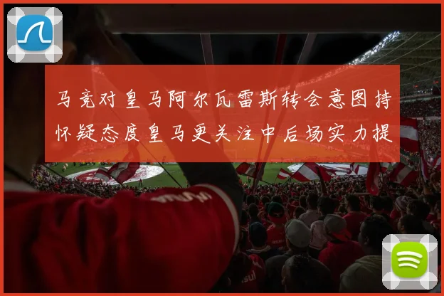 马竞对皇马阿尔瓦雷斯转会意图持怀疑态度皇马更关注中后场实力提升