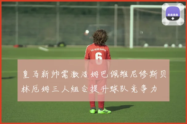 皇马新帅需激活姆巴佩维尼修斯贝林厄姆三人组合提升球队竞争力