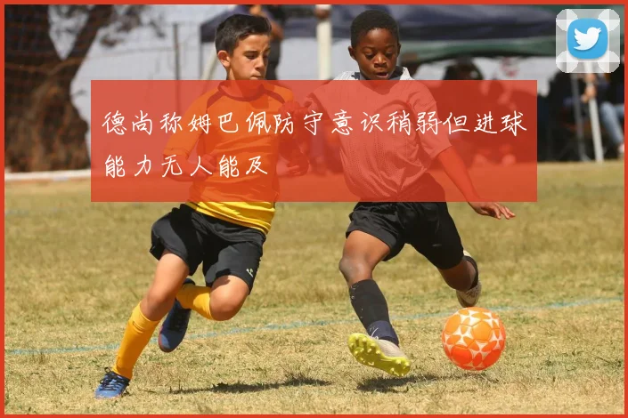 德尚称姆巴佩防守意识稍弱但进球能力无人能及