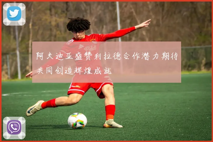 阿夫迪亚盛赞利拉德合作潜力期待共同创造辉煌成就