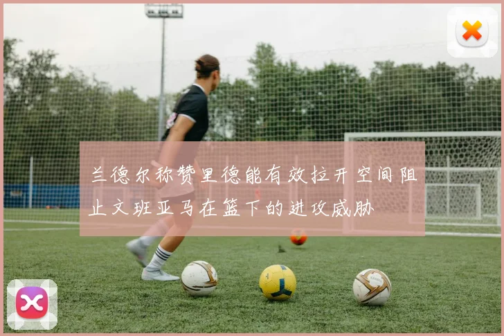 兰德尔称赞里德能有效拉开空间阻止文班亚马在篮下的进攻威胁
