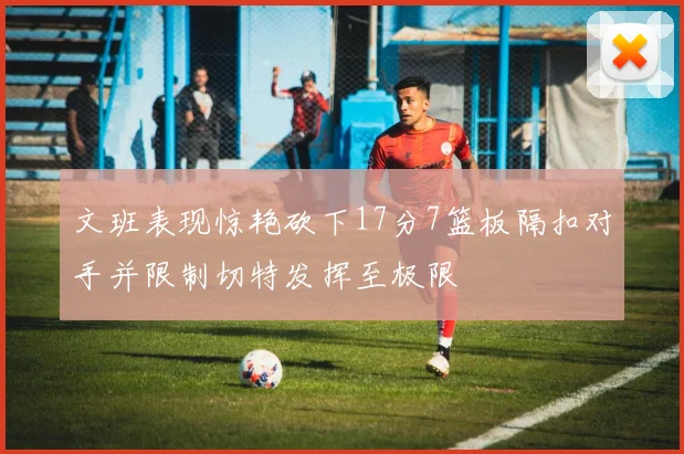 文班表现惊艳砍下17分7篮板隔扣对手并限制切特发挥至极限