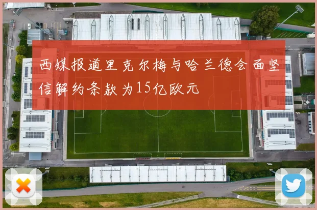 西媒报道里克尔梅与哈兰德会面坚信解约条款为15亿欧元